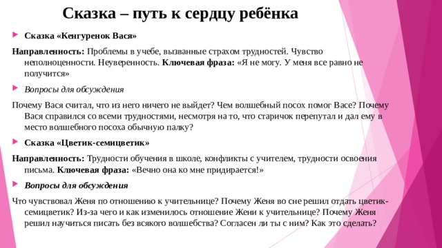 Сказка – путь к сердцу ребёнка Сказка «Кенгуренок Вася» Направленность:  Проблемы в учебе, вызванные страхом трудностей. Чувство неполноценности. Неуверенность.  Ключевая фраза:  «Я не могу. У меня все равно не получится»  Вопросы для обсуждения Почему Вася считал, что из него ничего не выйдет? Чем волшебный посох помог Васе? Почему Вася справился со всеми трудностями, несмотря на то, что старичок перепутал и дал ему в место волшебного посоха обычную палку? Сказка «Цветик-семицветик» Направленность:  Трудности обучения в школе, конфликты с учителем, трудности освоения письма.  Ключевая фраза:  «Вечно она ко мне придирается!»  Вопросы для обсуждения Что чувствовал Женя по отношению к учительнице? Почему Женя во сне решил отдать цветик-семицветик? Из-за чего и как изменилось отношение Жени к учительнице? Почему Женя решил научиться писать без всякого волшебства? Согласен ли ты с ним? Как это сделать? 