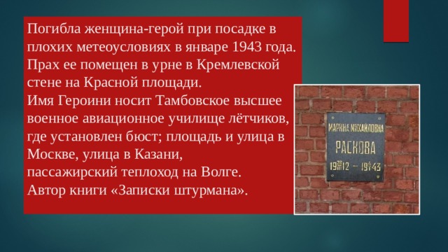 Погибла женщина-герой при посадке в плохих метеоусловиях в январе 1943 года. Прах ее помещен в урне в Кремлевской стене на Красной площади.  Имя Героини носит Тамбовское высшее военное авиационное училище лётчиков, где установлен бюст; площадь и улица в Москве, улица в Казани,  пассажирский теплоход на Волге.  Автор книги «Записки штурмана».   