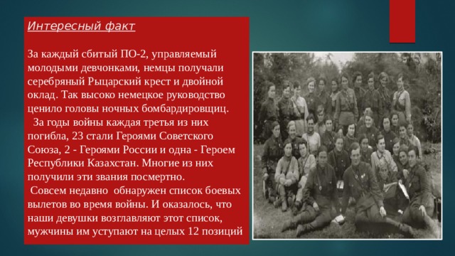 Интересный факт   За каждый сбитый ПО-2, управляемый молодыми девчонками, немцы получали серебряный Рыцарский крест и двойной оклад. Так высоко немецкое руководство ценило головы ночных бомбардировщиц.     За годы войны каждая третья из них погибла, 23 стали Героями Советского Союза, 2 - Героями России и одна - Героем Республики Казахстан. Многие из них получили эти звания посмертно.   Совсем недавно обнаружен список боевых вылетов во время войны. И оказалось, что наши девушки возглавляют этот список, мужчины им уступают на целых 12 позиций 