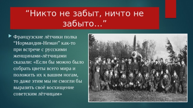 “ Никто не забыт, ничто не забыто…”      Французские лётчики полка “Нормандия-Неман” как-то при встрече с русскими женщинами-лётчицами сказали: «Если бы можно было собрать цветы всего мира и положить их к вашим ногам, то даже этим мы не смогли бы выразить своё восхищение советским лётчицам» 