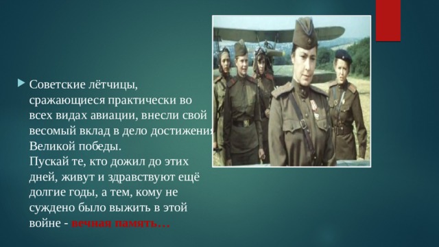 Советские лётчицы, сражающиеся практически во всех видах авиации, внесли свой весомый вклад в дело достижения Великой победы.  Пускай те, кто дожил до этих дней, живут и здравствуют ещё долгие годы, а тем, кому не суждено было выжить в этой войне - вечная память… 