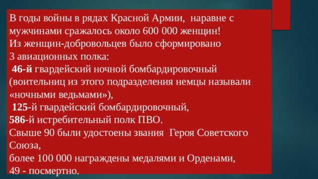 В годы войны в рядах Красной Армии, наравне с мужчинами сражалось около 600 000 женщин!  Из женщин-добровольцев было сформировано  3 авиационных полка:   46-й гвардейский ночной бомбардировочный (воительниц из этого подразделения немцы называли «ночными ведьмами»),   125 -й гвардейский бомбардировочный,  586 -й истребительный полк ПВО.  Свыше 90 были удостоены звания Героя Советского Союза,  более 100 000 награждены медалями и Орденами,  49 - посмертно.   