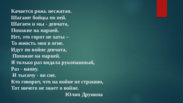 Качается рожь несжатая.  Шагают бойцы по ней.  Шагаем и мы - девчата,  Похожие на парней.  Нет, это горят не хаты –  То юность моя в огне.  Идут по войне девчата,  Похожие на парней.  Я только раз видала рукопашный,  Раз - наяву.  И тысячу - во сне.  Кто говорит, что на войне не страшно,  Тот ничего не знает о войне.  Юлия Друнина   