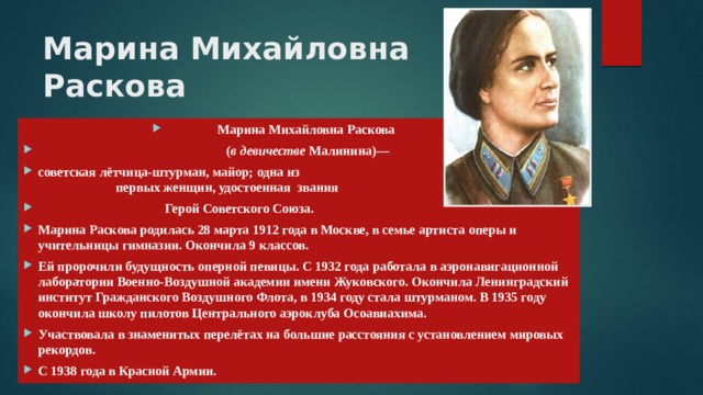 Марина Михайловна  Раскова   Марина Михайловна Раскова   ( в девичестве  Малинина)— советская лётчица-штурман, майор; одна из первых женщин, удостоенная звания  Герой Советского Союза. Марина Раскова родилась 28 марта 1912 года в Москве, в семье артиста оперы и учительницы гимназии. Окончила 9 классов. Ей пророчили будущность оперной певицы. С 1932 года работала в аэронавигационной лаборатории Военно-Воздушной академии имени Жуковского. Окончила Ленинградский институт Гражданского Воздушного Флота, в 1934 году стала штурманом. В 1935 году окончила школу пилотов Центрального аэроклуба Осоавиахима. Участвовала в знаменитых перелётах на большие расстояния с установлением мировых рекордов. С 1938 года в Красной Армии. 