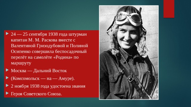 24 — 25 сентября 1938 года штурман капитан М. М. Раскова вместе с Валентиной Гризодубовой и Полиной Осипенко совершила беспосадочный перелёт на самолёте «Родина» по маршруту Москва — Дальний Восток (Комсомольск — на — Амуре). 2 ноября 1938 года удостоена звания Героя Советского Союза.  