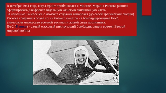 В октябре 1941 года, когда фронт приближался к Москве, Марина Раскова решила сформировать для фронта отдельную женскую авиационную часть.  За неполные 14 месяцев с момента создания авиаполка (до своей трагической смерти) Раскова совершила более сотни боевых вылетов на бомбардировщике Пе-2, уничтожив множество военной техники и живой силы противника.  Пе-2 ( Пешка ) - самый массовый пикирующий бомбардировщик времен Второй мировой войны.   