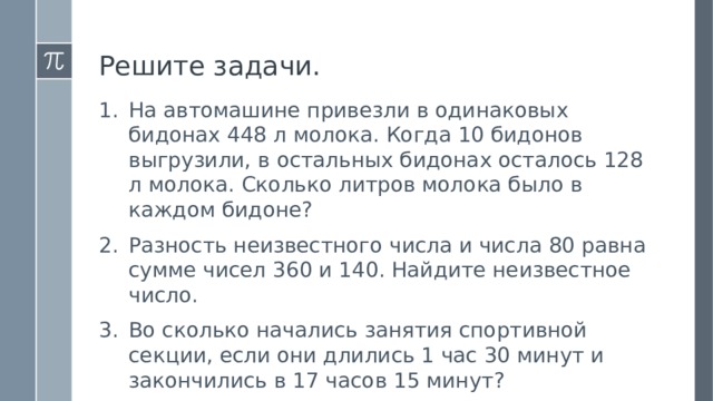 Решите задачи. На автомашине привезли в одинаковых бидонах 448 л молока. Когда 10 бидонов выгрузили, в остальных бидонах осталось 128 л молока. Сколько литров молока было в каждом бидоне? Разность неизвестного числа и числа 80 равна сумме чисел 360 и 140. Найдите неизвестное число. Во сколько начались занятия спортивной секции, если они длились 1 час 30 минут и закончились в 17 часов 15 минут? 