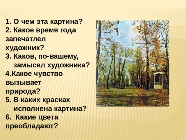 1. О чем эта картина? 2. Какое время года запечатлел художник? 3. Каков, по-вашему,  замысел художника? 4.Какое чувство вызывает природа? 5. В каких красках  исполнена картина? 6. Какие цвета преобладают? 