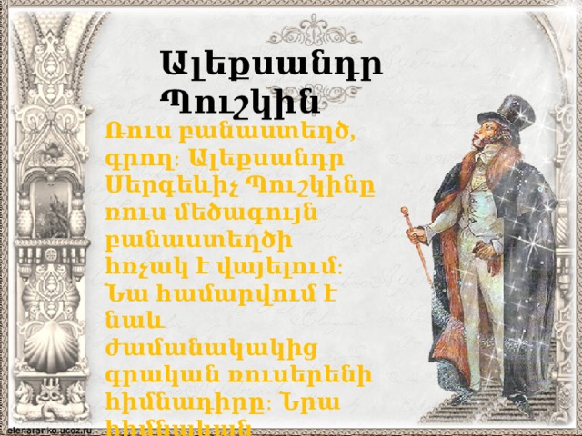 Ալեքսանդր Պուշկին Ռուս բանաստեղծ, գրող։ Ալեքսանդր Սերգեևիչ Պուշկինը ռուս մեծագույն բանաստեղծի հռչակ է վայելում։ Նա համարվում է նաև ժամանակակից գրական ռուսերենի հիմնադիրը։ Նրա հիմնական ստեղծագործությունները թարգմանվել են հայերեն։ 