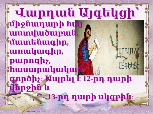  Վարդան Այգեկցի՝ միջնադարի հայ աստվածաբան, մատենագիր, առակագիր, քարոզիչ, հասարակական գործիչ։ Ապրել է 12-րդ դարի վերջին և  13-րդ դարի սկզբին։ 