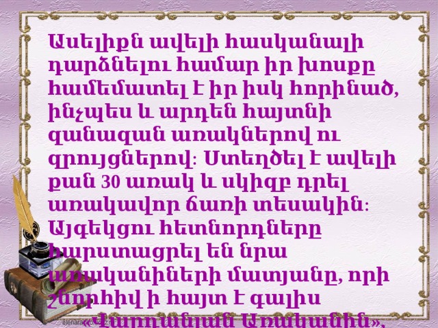 Ասելիքն ավելի հասկանալի դարձնելու համար իր խոսքը համեմատել է իր իսկ հորինած, ինչպես և արդեն հայտնի զանազան առակներով ու զրույցներով։ Ստեղծել է ավելի քան 30 առակ և սկիզբ դրել առակավոր ճառի տեսակին։ Այգեկցու հետնորդները հարստացրել են նրա առականիների մատյանը, որի շնորհիվ ի հայտ է գալիս  «Վարդանյան Առականին», որը  պարունակում է շուրջ 500 առակ։    