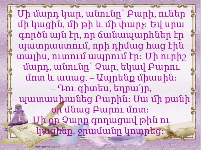 Մի մարդ կար, անունը՝ Բարի, ուներ մի կացին, մի թի և մի փարչ։ Եվ սրա գործն այն էր, որ ճանապարհներ էր պատրաստում, որի դիմաց հաց էին տալիս, ուտում ապրում էր։ Մի ուրիշ մարդ, անունը՝ Չար, եկավ Բարու մոտ և ասաց. – Ապրենք միասին։ –  Դու գիտես, եղբա՛յր, – պատասխանեց Բարին։ Սա մի քանի օր մնաց Բարու մոտ։ Մի օր Չարը գողացավ թին ու կացինը, ջրամանը կոտրեց։ ԹԻ – բահ, թիակ։ Փարչ – կուժ, սափոր։  