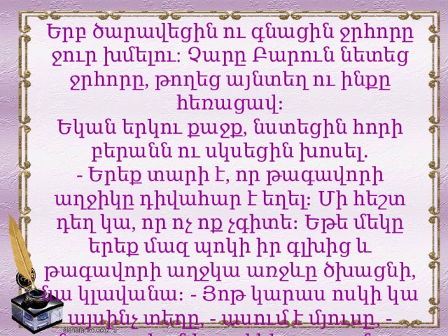 Երբ ծարավեցին ու գնացին ջրհորը ջուր խմելու: Չարը Բարուն նետեց ջրհորը, թողեց այնտեղ ու ինքը հեռացավ։ Եկան երկու քաջք, նստեցին հորի բերանն ու սկսեցին խոսել․ - Երեք տարի է, որ թագավորի աղջիկը դիվահար է եղել։ Մի հեշտ դեղ կա, որ ոչ ոք չգիտե։ Եթե մեկը երեք մազ պոկի իր գլխից և թագավորի աղջկա առջևը ծխացնի, նա կլավանա։ - Յոթ կարաս ոսկի կա այսինչ տեղը, - ասում է մյուսը, - մարդ որ հանի, լավ կհարստանա։  
