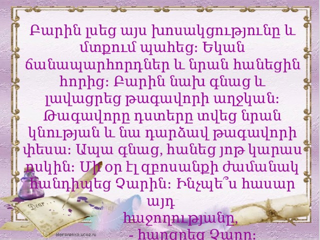 Բարին լսեց այս խոսակցությունը և մտքում պահեց։ Եկան ճանապարհորդներ և նրան հանեցին հորից։ Բարին նախ գնաց և լավացրեց թագավորի աղջկան։ Թագավորը դստերը տվեց նրան կնության և նա դարձավ թագավորի փեսա։ Ապա գնաց, հանեց յոթ կարաս ոսկին։ Մի օր էլ զբոսանքի ժամանակ հանդիպեց Չարին։ Ինչպե՞ս հասար այդ  հաջողությանը,  - հարցրեց Չարը։ 
