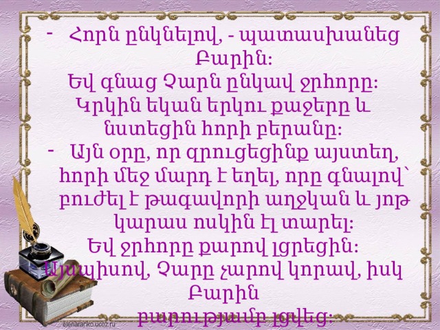 Հորն ընկնելով, - պատասխանեց Բարին։ Եվ գնաց Չարն ընկավ ջրհորը։ Կրկին եկան երկու քաջերը և նստեցին հորի բերանը։ Այն օրը, որ զրուցեցինք այստեղ, հորի մեջ մարդ է եղել, որը գնալով՝ բուժել է թագավորի աղջկան և յոթ կարաս ոսկին էլ տարել։ Եվ ջրհորը քարով լցրեցին։ Այսպիսով, Չարը չարով կորավ, իսկ Բարին  բարությամբ լցվեց։  Ով ուրիշին հոր փորի, ինքը կնկնի մեջը։ 