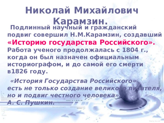  Николай Михайлович Карамзин.    Подлинный научный и гражданский подвиг совершил Н.М.Карамзин, создавший «Историю государства Российского».  Работа ученого продолжалась с 1804 г., когда он был назначен официальным историографом, и до самой его смерти в1826 году.  «История Государства Российского»  есть не только создание великого писателя,  но и подвиг честного человека».  А. С. Пушкин. 