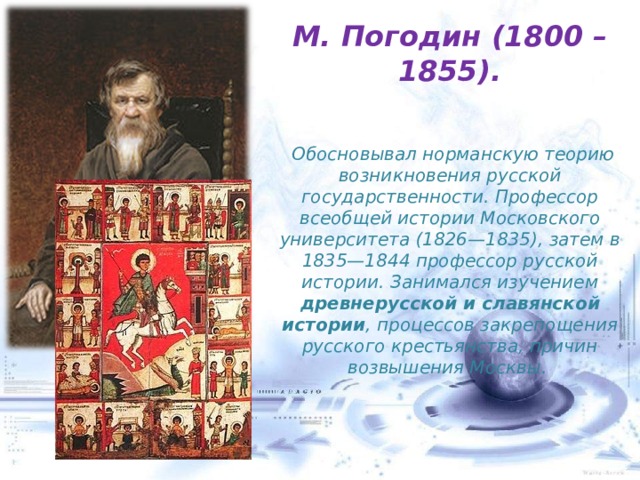 М. Погодин (1800 – 1855).    Обосновывал норманскую теорию возникновения русской государственности. Профессор всеобщей истории Московского университета (1826—1835), затем в 1835—1844 профессор русской истории. Занимался изучением древнерусской и славянской истории , процессов закрепощения русского крестьянства, причин возвышения Москвы. 