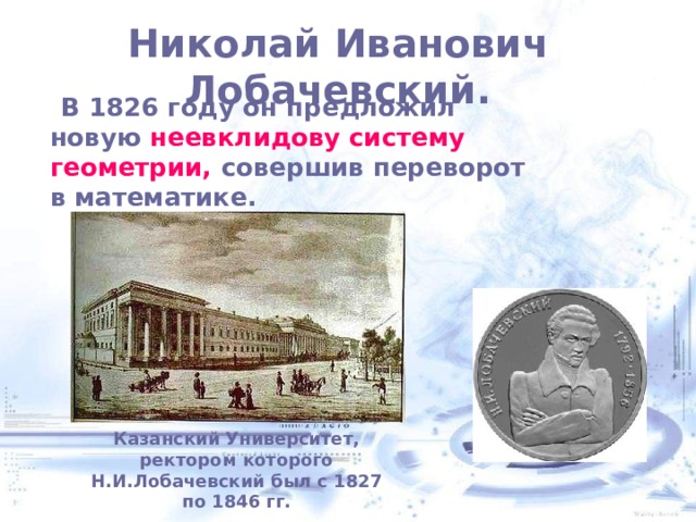 Николай Иванович Лобачевский.    В 1826 году он предложил новую неевклидову систему геометрии, совершив переворот в математике. Казанский Университет, ректором которого Н.И.Лобачевский был с 1827 по 1846 гг. 