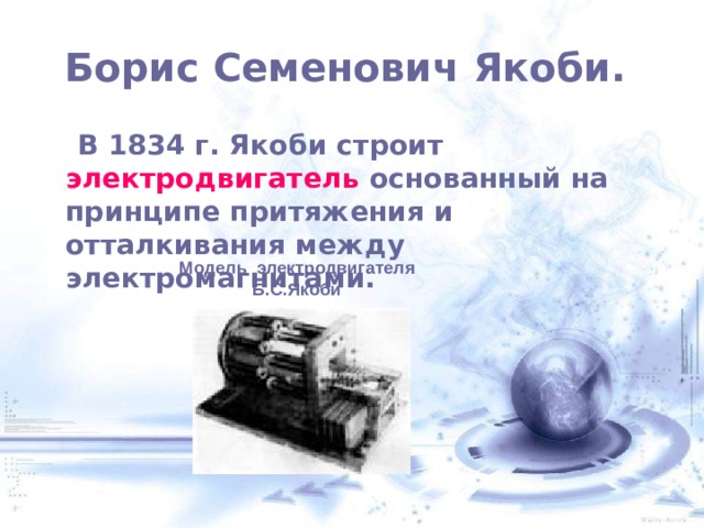  Борис Семенович Якоби.    В 1834 г. Якоби строит электродвигатель основанный на принципе притяжения и отталкивания между электромагнитами. Модель электродвигателя Б.С.Якоби 