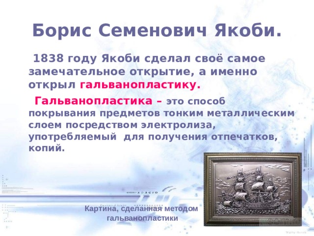 Борис Семенович Якоби.  1838 году Якоби сделал своё самое замечательное открытие, а именно открыл гальванопластику.  Гальванопластика – это способ покрывания предметов тонким металлическим слоем посредством электролиза, употребляемый для получения отпечатков, копий.   Картина, сделанная методом  гальванопластики 