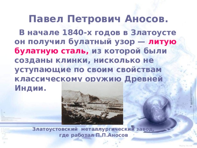  Павел Петрович Аносов.    В начале 1840-х годов в Златоусте он получил булатный узор — литую булатную сталь, из которой были созданы клинки, нисколько не уступающие по своим свойствам классическому оружию Древней Индии. Златоустовский металлургический завод, где работал П.П.Аносов 