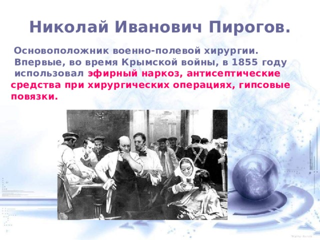  Николай Иванович Пирогов.    Основоположник военно-полевой хирургии.  Впервые, во время Крымской войны, в 1855 году  использовал эфирный наркоз, антисептические средства при хирургических операциях, гипсовые повязки.  