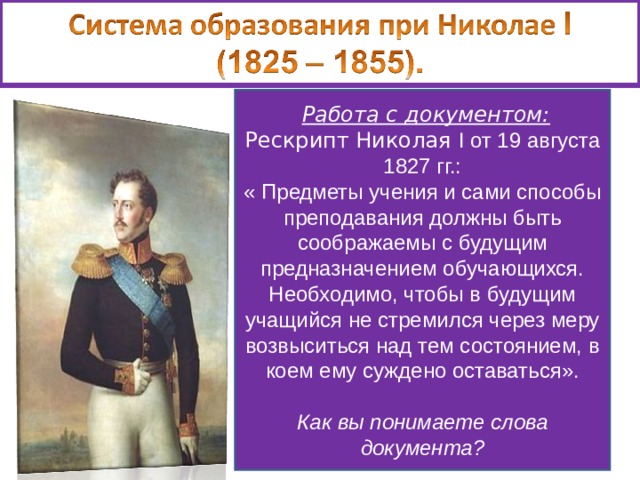  Работа с документом: Рескрипт Николая I от 19 августа 1827 гг.: « Предметы учения и сами способы преподавания должны быть соображаемы с будущим предназначением обучающихся. Необходимо, чтобы в будущим учащийся не стремился через меру возвыситься над тем состоянием, в коем ему суждено оставаться».  Как вы понимаете слова документа? 1835 – отменена автономия университетов. Ограничивалась численность студентов. Усилилась сословность в системе образования. 