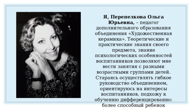 Я, Перепелкова Ольга Юрьевна, – педагог дополнительного образования объединения «Художественная керамика». Теоретические и практические знания своего предмета, знание психологических особенностей воспитанников позволяют мне вести занятия с разными возрастными группами детей. Стараясь осуществлять гибкое руководство объединением, ориентируюсь на интересы воспитанников, подхожу к обучению дифференцированно: более способный ребенок получает задание сложнее, менее способный - доступное по силам, но обязательно развивающее его способности. 
