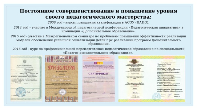 Постоянное совершенствование и повышение уровня своего педагогического мастерства: 2006 год - курсы повышения квалификации в АСОУ (ПАПО). 2014 год – участие в Международной педагогической конференции «Педагогическая инициатива» в номинации «Дополнительное образование». 2015 год - участие в Межрегиональном семинаре по проблемам повышения эффективности реализации моделей обеспечения успешной социализации детей при реализации программ дополнительного образования. 2016 год - курс по профессиональной переподготовке: педагогическое образование по специальности «Педагог дополнительного образования». 