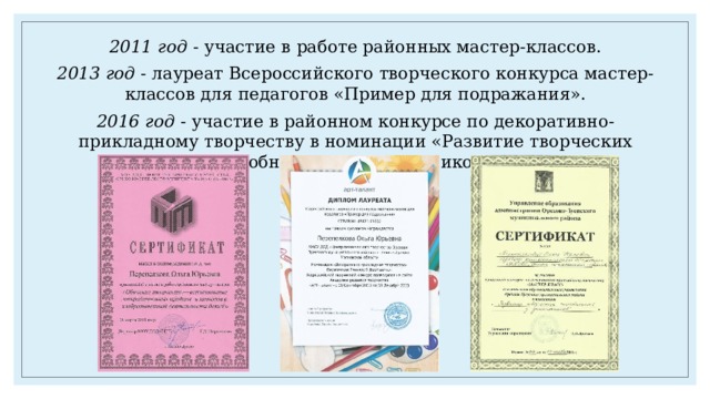 2011 год - участие в работе районных мастер-классов. 2013 год - лауреат Всероссийского творческого конкурса мастер-классов для педагогов «Пример для подражания». 2016 год - участие в районном конкурсе по декоративно-прикладному творчеству в номинации «Развитие творческих способностей у дошкольников». 