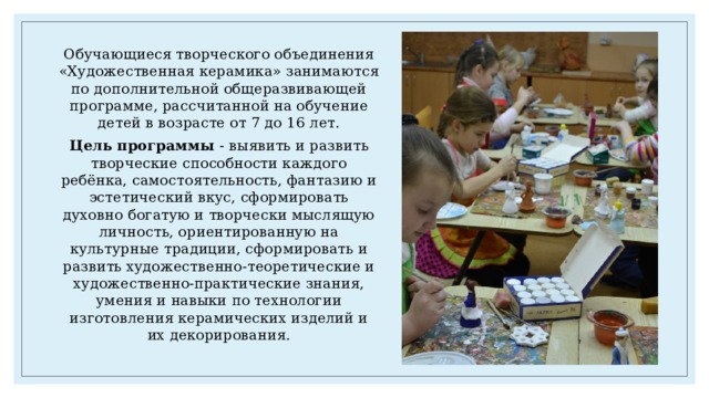 Обучающиеся творческого объединения «Художественная керамика» занимаются по дополнительной общеразвивающей программе, рассчитанной на обучение детей в возрасте от 7 до 16 лет. Цель программы - выявить и развить творческие способности каждого ребёнка, самостоятельность, фантазию и эстетический вкус, сформировать духовно богатую и творчески мыслящую личность, ориентированную на культурные традиции, сформировать и развить художественно-теоретические и художественно-практические знания, умения и навыки по технологии изготовления керамических изделий и их декорирования. 