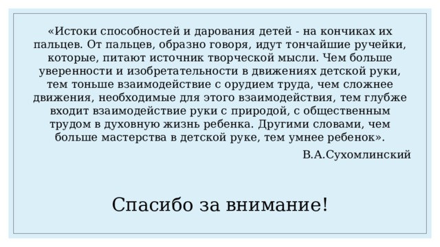 «Истоки способностей и дарования детей - на кончиках их пальцев. От пальцев, образно говоря, идут тончайшие ручейки, которые, питают источник творческой мысли. Чем больше уверенности и изобретательности в движениях детской руки, тем тоньше взаимодействие с орудием труда, чем сложнее движения, необходимые для этого взаимодействия, тем глубже входит взаимодействие руки с природой, с общественным трудом в духовную жизнь ребенка. Другими словами, чем больше мастерства в детской руке, тем умнее ребенок». В.А.Сухомлинский Спасибо за внимание! 