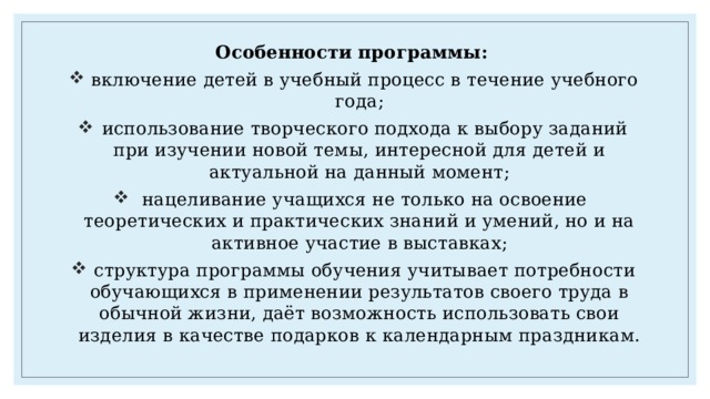 Особенности программы:  включение детей в учебный процесс в течение учебного года;  использование творческого подхода к выбору заданий при изучении новой темы, интересной для детей и актуальной на данный момент;  нацеливание учащихся не только на освоение теоретических и практических знаний и умений, но и на активное участие в выставках;  структура программы обучения учитывает потребности обучающихся в применении результатов своего труда в обычной жизни, даёт возможность использовать свои изделия в качестве подарков к календарным праздникам. 