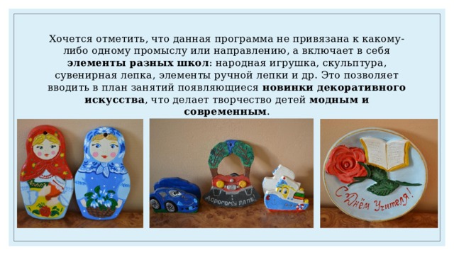 Хочется отметить, что данная программа не привязана к какому-либо одному промыслу или направлению, а включает в себя элементы разных школ : народная игрушка, скульптура, сувенирная лепка, элементы ручной лепки и др. Это позволяет вводить в план занятий появляющиеся новинки декоративного искусства , что делает творчество детей модным и современным . 