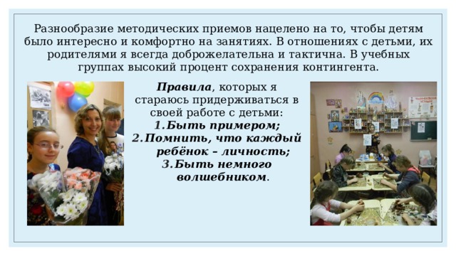 Разнообразие методических приемов нацелено на то, чтобы детям было интересно и комфортно на занятиях. В отношениях с детьми, их родителями я всегда доброжелательна и тактична. В учебных группах высокий процент сохранения контингента. Правила , которых я стараюсь придерживаться в своей работе с детьми: Быть примером; Помнить, что каждый ребёнок – личность; Быть немного волшебником . 