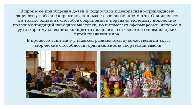 В процессе приобщения детей и подростков к декоративно-прикладному творчеству работа с керамикой занимает свое особенное место. Она является не только одним их способов сохранения и передачи молодому поколению полезных традиций народных мастеров, но и помогает сформировать интерес к рукотворному созданию конкретных изделий, что является одним из ярких путей познания мира. В процессе занятий у учащихся развиваются художественный вкус, творческие способности, оригинальность творческой мысли. 