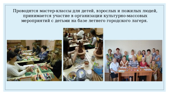Проводятся мастер-классы для детей, взрослых и пожилых людей, принимается участие в организации культурно-массовых мероприятий с детьми на базе летнего городского лагеря. 