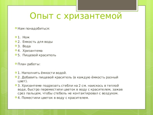 Опыт с хризантемой Нам понадобиться: 1.  Нож 2.  Емкость для воды 3.  Вода 4.  Хризантема 5.  Пищевой краситель План работы: 1. Наполнить ёмкости водой. 2. Добавить пищевой краситель (в каждую ёмкость разный цвет). 3. Хризантеме подрезать стебли на 2 см. наискось в теплой воде, быстро переместили цветок в воду с красителем, зажав срез пальцем, чтобы стебель не контактировал с воздухом. 4. Поместили цветок в воду с красителем. 