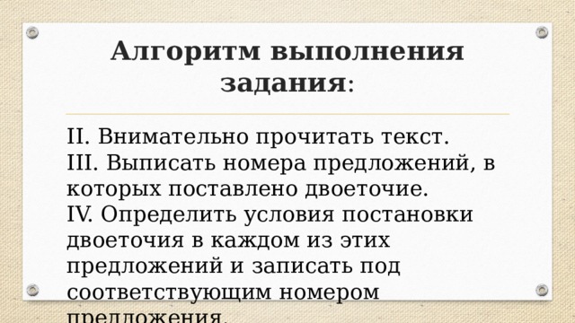 Алгоритм выполнения задания : II. Внимательно прочитать текст. III. Выписать номера предложений, в которых поставлено двоеточие. IV. Определить условия постановки двоеточия в каждом из этих предложений и записать под соответствующим номером предложения. 