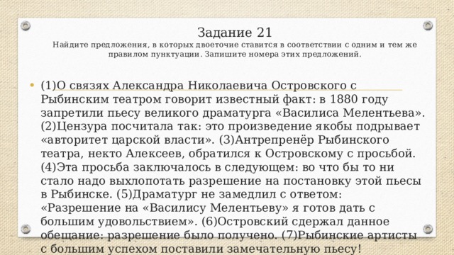 Задание 21  Найдите предложения, в которых двоеточие ставится в соответствии с одним и тем же правилом пунктуации. Запишите номера этих предложений.   (1)О связях Александра Николаевича Островского с Рыбинским театром говорит известный факт: в 1880 году запретили пьесу великого драматурга «Василиса Мелентьева». (2)Цензура посчитала так: это произведение якобы подрывает «авторитет царской власти». (3)Антрепренёр Рыбинского театра, некто Алексеев, обратился к Островскому с просьбой. (4)Эта просьба заключалось в следующем: во что бы то ни стало надо выхлопотать разрешение на постановку этой пьесы в Рыбинске. (5)Драматург не замедлил с ответом: «Разрешение на «Василису Мелентьеву» я готов дать с большим удовольствием». (6)Островский сдержал данное обещание: разрешение было получено. (7)Рыбинские артисты с большим успехом поставили замечательную пьесу! 