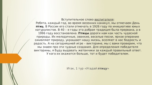 Вступительное слово воспитателя :  Ребята, каждый год, во время весенних каникул, мы отмечаем День птиц . В России его стали отмечать в 1926 году по инициативе юных натуралистов. В 40 – е годы эта добрая традиция была прервана, а в 1996 году восстановлена. Птицы дороги нам как часть чудесной природы. Их мелодичные, звонкие, веселые песни, яркое оперение оживляют природу, украшают нашу жизнь, вселяют в нас бодрость и радость. А на сегодняшней игре – викторине, мы с вами проверим, что мы знаем про эти чудные создания. Для определения победителя викторины, я буду выдавать жетончики за каждый правильный ответ. У кого их окажется больше, тот и будет победителем.   Итак, 1 тур «Угадай птицу » 