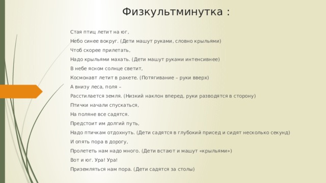 Стая птиц летит на юг, Небо синее вокруг. (Дети машут руками, словно крыльями) Чтоб скорее прилетать, Надо крыльями махать. (Дети машут руками интенсивнее) В небе ясном солнце светит, Космонавт летит в ракете. (Потягивание – руки вверх) А внизу леса, поля – Расстилается земля. (Низкий наклон вперед, руки разводятся в сторону) Птички начали спускаться, На поляне все садятся. Предстоит им долгий путь, Надо птичкам отдохнуть. (Дети садятся в глубокий присед и сидят несколько секунд) И опять пора в дорогу, Пролететь нам надо много. (Дети встают и машут «крыльями») Вот и юг. Ура! Ура! Приземляться нам пора. (Дети садятся за столы) Физкультминутка : 