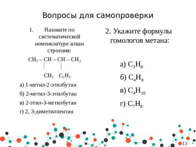 Вопросы для самопроверки 2. Укажите формулы гомологов метана: Назовите по систематической номенклатуре алкан строения: CH 3 – CH – CH – CH 3    а) C 3 H 8  CH 3 C 2 H 5   б) C 4 H 8  а) 1-метил-2-этилбутан   в) C 4 H 10  б) 2-метил-3-этилбутан    г) C 7 H 8  в) 2-этил-3-метилбутан  г) 2, 3-диметилпентан   4 