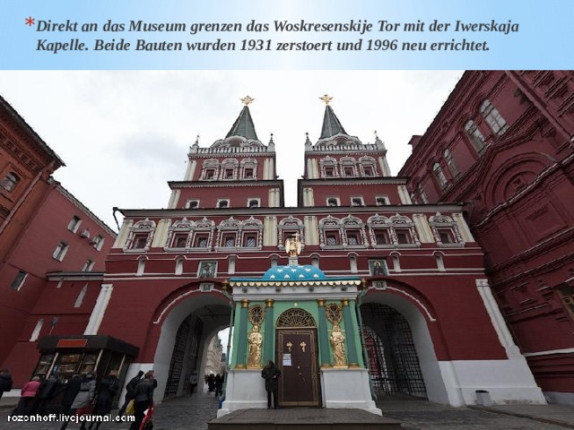 Direkt an das Museum grenzen das Woskresenskije Tor mit der Iwerskaja Kapelle. Beide Bauten wurden 1931 zerstoert und 1996 neu errichtet. 