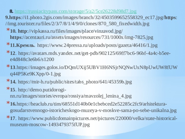  8.  https://russiacitypass.com/storage/5/a2/5ce26228d98d7.jpg 9.https ://i1.photo.2gis.com/images/branch/32/4503599652558329_ec17.jpg/ https ://img.tourister.ru/files/2/3/7/8/1/4/9/0/clones/870_580_fixedwidth.jpg 10. http ://vipkassa.ru/files/images/place/vinzavod.jpg/ https ://acentauri.ru/assets/images/resources/731/1000x/img-7825.jpg 11.Кремль .  https://www.24pressa.ru/uploads/posts/gazeta/46416/1.jpg 12 .  https://avatars.mds.yandex.net/get-pdb/902125/69ff7bc6-96bf-4a4c-b5ee-e4d848c3e6b6/s1200 13 .https://images.golos.io/DQmUXij5UBV1H6NSjrNQNwUxN8pUwUW8fUWq44P5Ke9KXpp/0-1.jpg 14. https://mir-h.ru/public/sites/tabs_photo/641/45359b.jpg 15 . http://demo.putidorogi-nn.ru/images/stories/evropa/rossiya/mavzolej_lenina_4.jpg 16. https://heaclub.ru/tim/68551d140b0e1cbebced2e52285c2fc9/arhitektura-gosudarstvennogo-istoricheskogo-muzeya-v-moskve-sama-po-sebe-unikalna.jpg 17 .  https://www.publicdomainpictures.net/pictures/220000/velka/state-historical-museum-moscow-1493479375fUP.jpg 