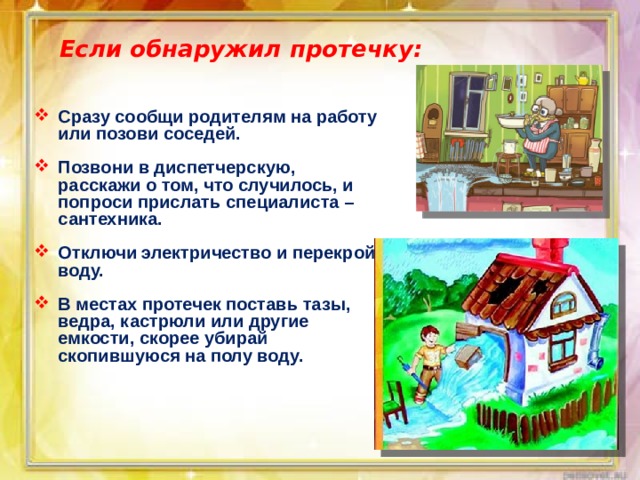 Если обнаружил протечку: Сразу сообщи родителям на работу или позови соседей.  Позвони в диспетчерскую, расскажи о том, что случилось, и попроси прислать специалиста – сантехника.  Отключи электричество и перекрой воду.  В местах протечек поставь тазы, ведра, кастрюли или другие емкости, скорее убирай скопившуюся на полу воду. 