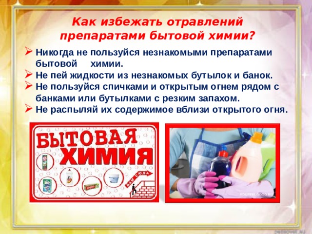 Как избежать отравлений препаратами бытовой химии? Никогда не пользуйся незнакомыми препаратами бытовой химии. Не пей жидкости из незнакомых бутылок и банок. Не пользуйся спичками и открытым огнем рядом с банками или бутылками с резким запахом. Не распыляй их содержимое вблизи открытого огня.    