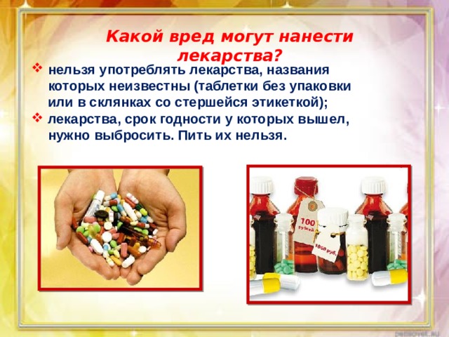Какой вред могут нанести лекарства? нельзя употреблять лекарства, названия которых неизвестны (таблетки без упаковки или в склянках со стершейся этикеткой); лекарства, срок годности у которых вышел, нужно выбросить. Пить их нельзя. 