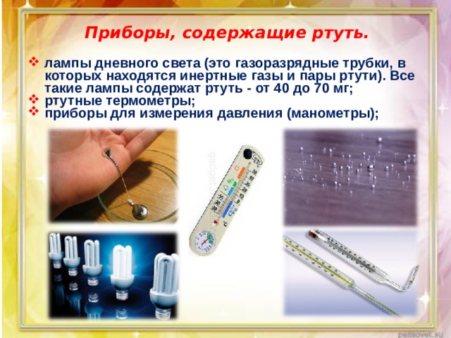 Приборы, содержащие ртуть. лампы дневного света (это газоразрядные трубки, в которых находятся инертные газы и пары ртути). Все такие лампы содержат ртуть - от 40 до 70 мг; ртутные термометры; приборы для измерения давления (манометры);  