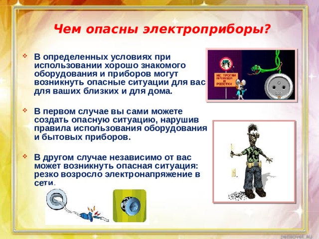 Чем опасны электроприборы? В определенных условиях при использовании хорошо знакомого оборудования и приборов могут возникнуть опасные ситуации для вас, для ваших близких и для дома.  В первом случае вы сами можете создать опасную ситуацию, нарушив правила использования оборудования и бытовых приборов.  В другом случае независимо от вас может возникнуть опасная ситуация: резко возросло электронапряжение в сети. 